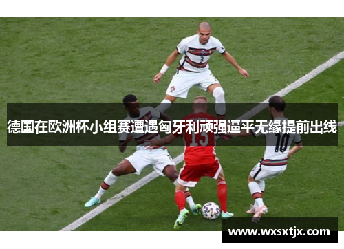德国在欧洲杯小组赛遭遇匈牙利顽强逼平无缘提前出线 德国在欧洲杯小组赛遭遇匈牙利顽强逼平无缘提前出线